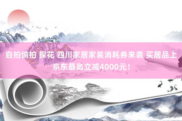 自拍偷拍 探花 四川家居家装消耗券来袭 买居品上京东最高立减4000元！