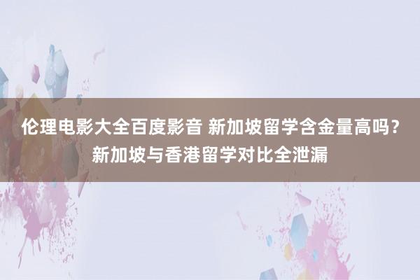 伦理电影大全百度影音 新加坡留学含金量高吗？新加坡与香港留学对比全泄漏