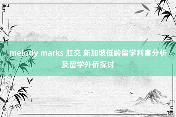 melody marks 肛交 新加坡低龄留学利害分析及留学外侨探讨