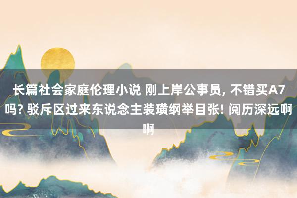 长篇社会家庭伦理小说 刚上岸公事员, 不错买A7吗? 驳斥区过来东说念主装璜纲举目张! 阅历深远啊