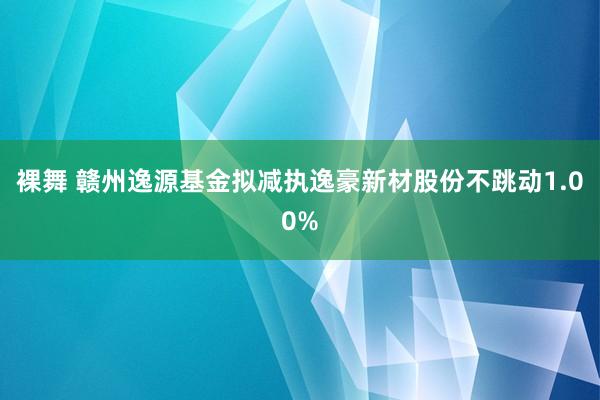 裸舞 赣州逸源基金拟减执逸豪新材股份不跳动1.00%