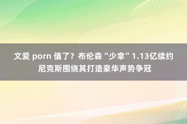 文爱 porn 值了？布伦森“少拿”1.13亿续约 尼克斯围绕其打造豪华声势争冠