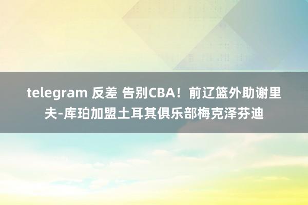 telegram 反差 告别CBA！前辽篮外助谢里夫-库珀加盟土耳其俱乐部梅克泽芬迪