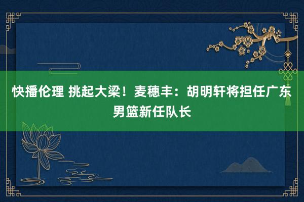 快播伦理 挑起大梁！麦穗丰：胡明轩将担任广东男篮新任队长