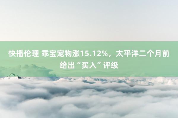 快播伦理 乖宝宠物涨15.12%，太平洋二个月前给出“买入”评级