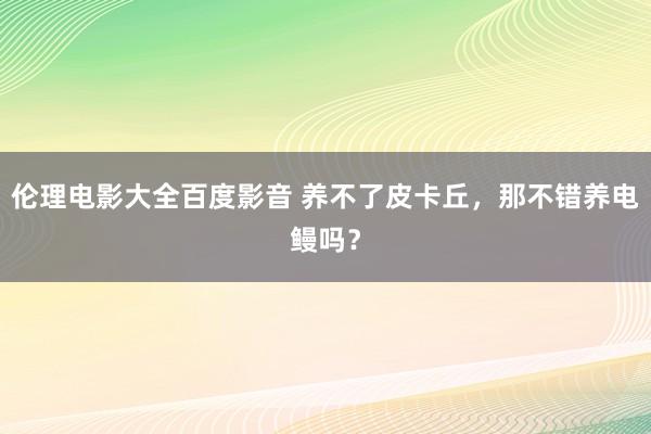 伦理电影大全百度影音 养不了皮卡丘，那不错养电鳗吗？