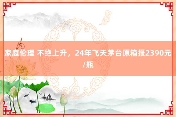 家庭伦理 不绝上升，24年飞天茅台原箱报2390元/瓶