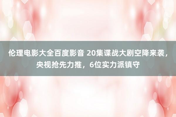 伦理电影大全百度影音 20集谍战大剧空降来袭，央视抢先力推，6位实力派镇守