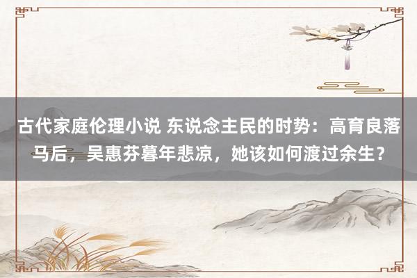 古代家庭伦理小说 东说念主民的时势：高育良落马后，吴惠芬暮年悲凉，她该如何渡过余生？