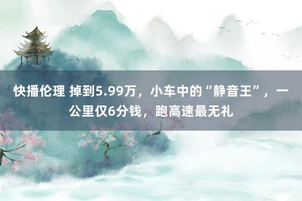 快播伦理 掉到5.99万，小车中的“静音王”，一公里仅6分钱，跑高速最无礼