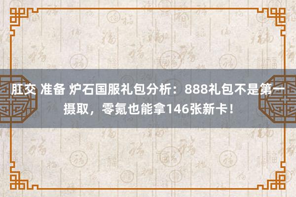 肛交 准备 炉石国服礼包分析：888礼包不是第一摄取，零氪也能拿146张新卡！