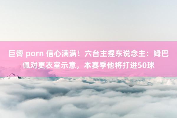 巨臀 porn 信心满满！六台主捏东说念主：姆巴佩对更衣室示意，本赛季他将打进50球