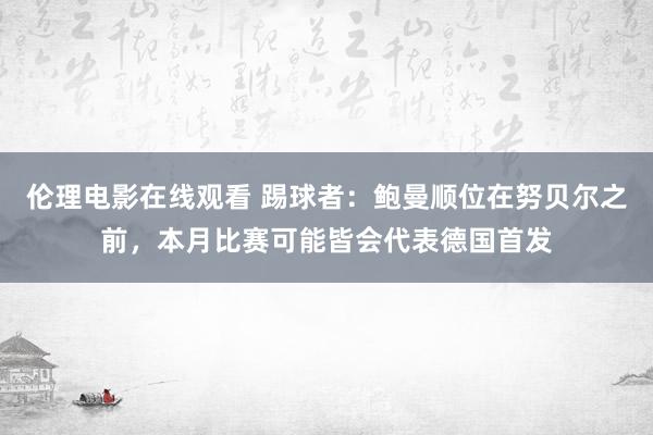 伦理电影在线观看 踢球者：鲍曼顺位在努贝尔之前，本月比赛可能皆会代表德国首发