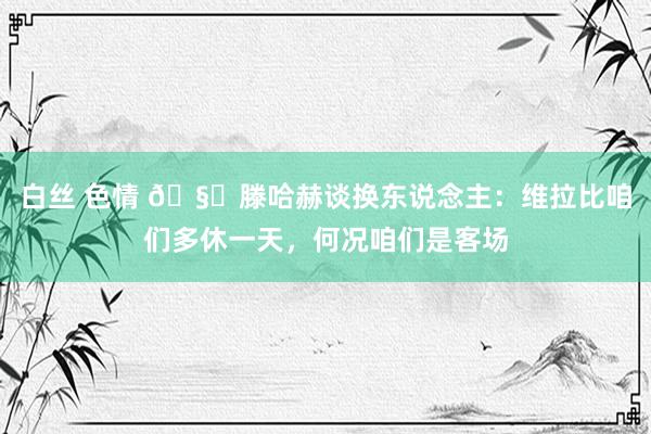 白丝 色情 🧐滕哈赫谈换东说念主：维拉比咱们多休一天，何况咱们是客场