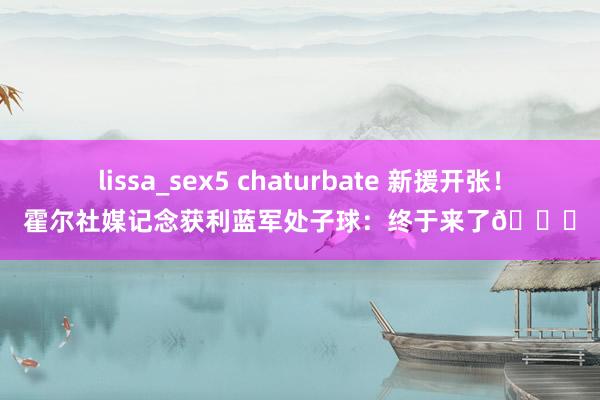 lissa_sex5 chaturbate 新援开张！霍尔社媒记念获利蓝军处子球：终于来了💙