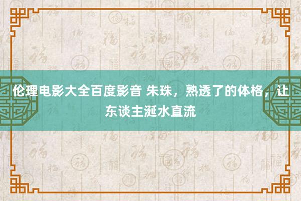 伦理电影大全百度影音 朱珠，熟透了的体格，让东谈主涎水直流