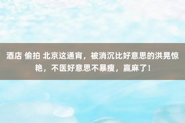 酒店 偷拍 北京这通宵，被消沉比好意思的洪晃惊艳，不医好意思不暴瘦，赢麻了！