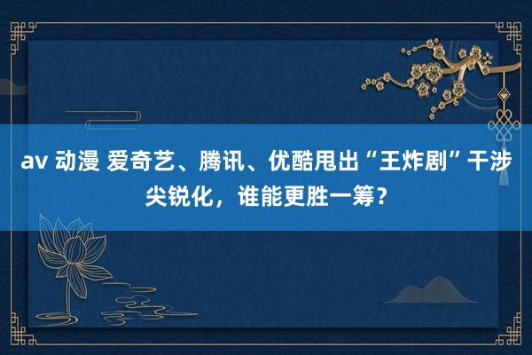 av 动漫 爱奇艺、腾讯、优酷甩出“王炸剧”干涉尖锐化，谁能更胜一筹？