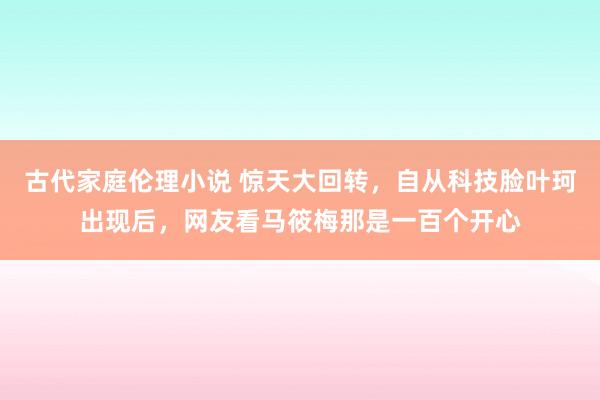 古代家庭伦理小说 惊天大回转，自从科技脸叶珂出现后，网友看马筱梅那是一百个开心