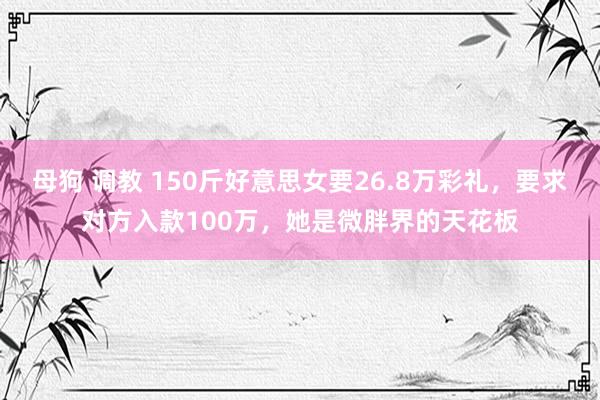 母狗 调教 150斤好意思女要26.8万彩礼，要求对方入款100万，她是微胖界的天花板