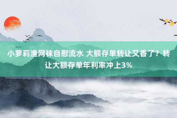 小萝莉渔网袜自慰流水 大额存单转让又香了？转让大额存单年利率冲上3%