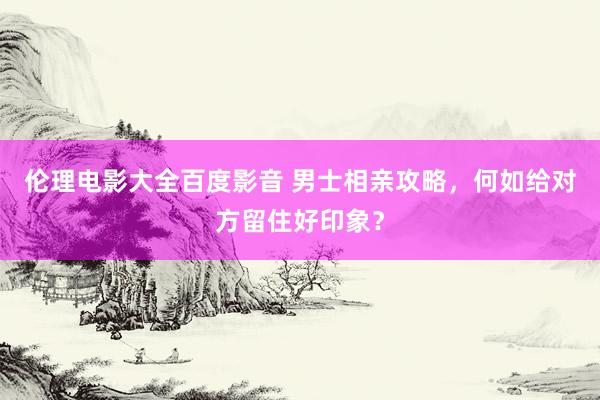 伦理电影大全百度影音 男士相亲攻略，何如给对方留住好印象？