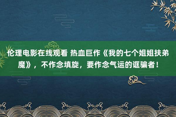 伦理电影在线观看 热血巨作《我的七个姐姐扶弟魔》，不作念填旋，要作念气运的诓骗者！