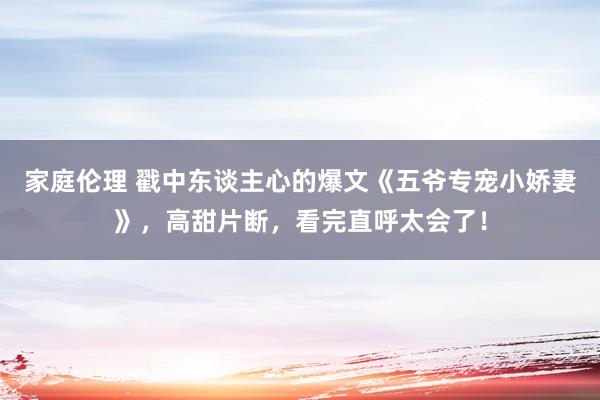 家庭伦理 戳中东谈主心的爆文《五爷专宠小娇妻》，高甜片断，看完直呼太会了！