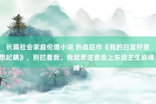 长篇社会家庭伦理小说 热血巨作《我的白富好意思妃耦》，别拦着我，我就思逆袭走上东谈主生巅峰！