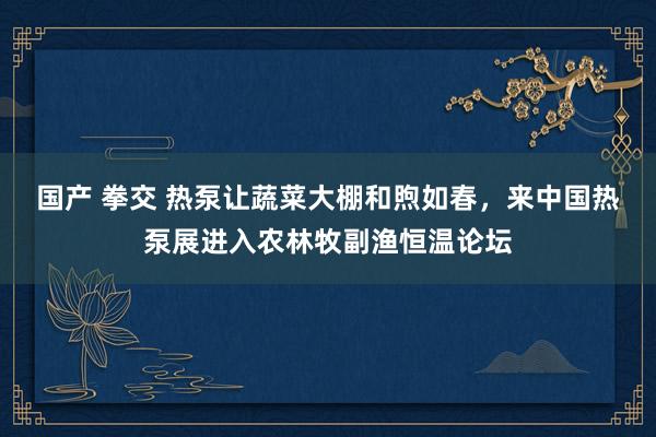 国产 拳交 热泵让蔬菜大棚和煦如春，来中国热泵展进入农林牧副渔恒温论坛