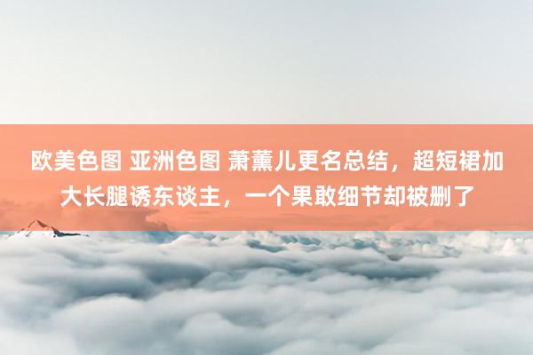 欧美色图 亚洲色图 萧薰儿更名总结，超短裙加大长腿诱东谈主，一个果敢细节却被删了