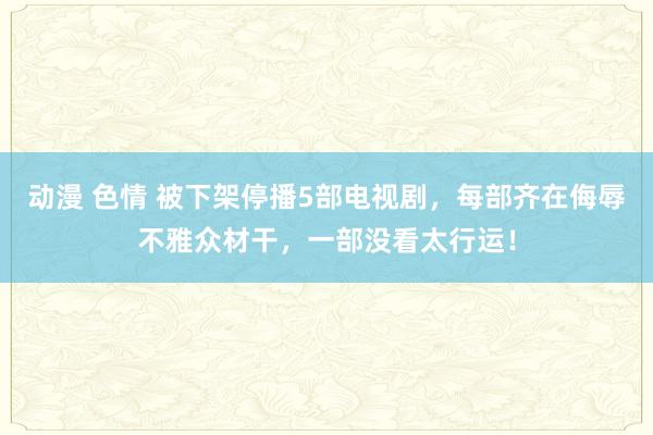 动漫 色情 被下架停播5部电视剧，每部齐在侮辱不雅众材干，一部没看太行运！