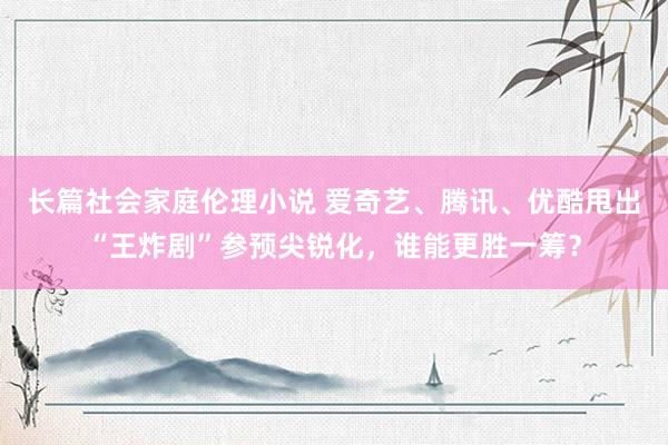 长篇社会家庭伦理小说 爱奇艺、腾讯、优酷甩出“王炸剧”参预尖锐化，谁能更胜一筹？