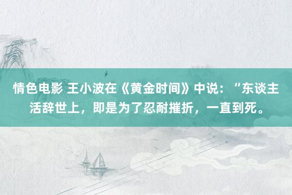 情色电影 王小波在《黄金时间》中说：“东谈主活辞世上，即是为了忍耐摧折，一直到死。