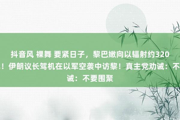 抖音风 裸舞 要紧日子，黎巴嫩向以辐射约320枚炮弹！伊朗议长驾机在以军空袭中访黎！真主党劝诫：不要围聚