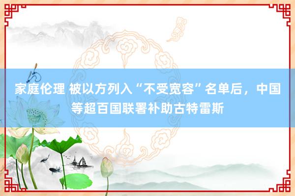 家庭伦理 被以方列入“不受宽容”名单后，中国等超百国联署补助古特雷斯