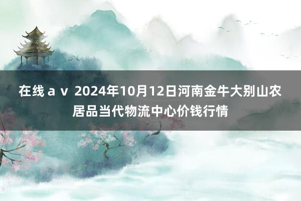 在线ａｖ 2024年10月12日河南金牛大别山农居品当代物流中心价钱行情