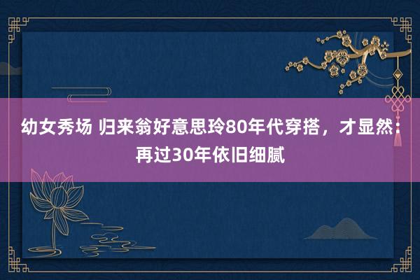 幼女秀场 归来翁好意思玲80年代穿搭，才显然：再过30年依旧细腻