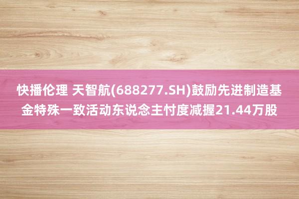 快播伦理 天智航(688277.SH)鼓励先进制造基金特殊一致活动东说念主忖度减握21.44万股