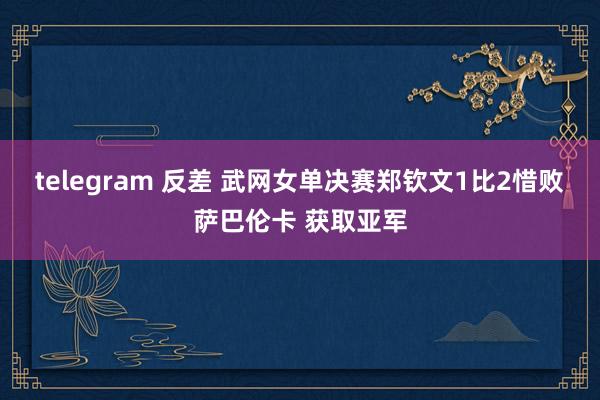 telegram 反差 武网女单决赛郑钦文1比2惜败萨巴伦卡 获取亚军