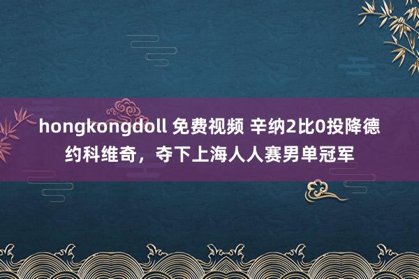 hongkongdoll 免费视频 辛纳2比0投降德约科维奇，夺下上海人人赛男单冠军