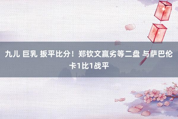 九儿 巨乳 扳平比分！郑钦文赢劣等二盘 与萨巴伦卡1比1战平