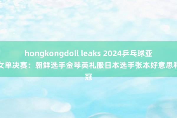 hongkongdoll leaks 2024乒乓球亚锦赛女单决赛：朝鲜选手金琴英礼服日本选手张本好意思和夺冠