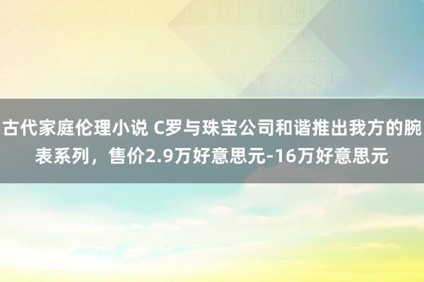 古代家庭伦理小说 C罗与珠宝公司和谐推出我方的腕表系列，售价2.9万好意思元-16万好意思元