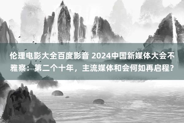 伦理电影大全百度影音 2024中国新媒体大会不雅察：第二个十年，主流媒体和会何如再启程？