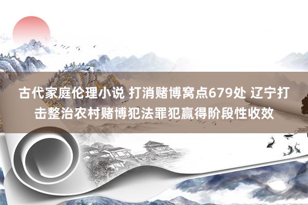 古代家庭伦理小说 打消赌博窝点679处 辽宁打击整治农村赌博犯法罪犯赢得阶段性收效