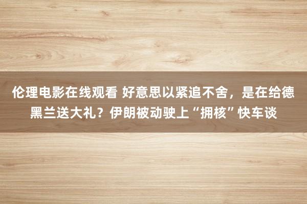 伦理电影在线观看 好意思以紧追不舍，是在给德黑兰送大礼？伊朗被动驶上“拥核”快车谈