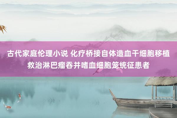 古代家庭伦理小说 化疗桥接自体造血干细胞移植救治淋巴瘤吞并嗜血细胞笼统征患者