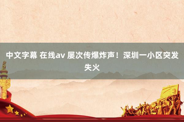 中文字幕 在线av 屡次传爆炸声！深圳一小区突发失火