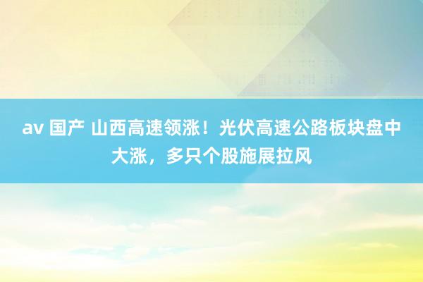 av 国产 山西高速领涨！光伏高速公路板块盘中大涨，多只个股施展拉风